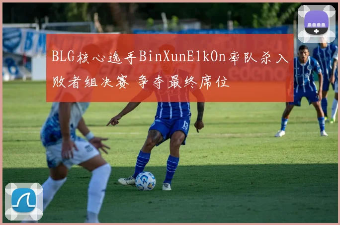 BLG核心选手BinXunElkOn率队杀入败者组决赛 争夺最终席位