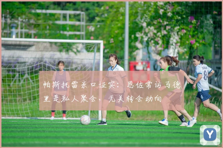 帕斯托雷亲口证实：恩佐常访马德里是私人聚会，无关转会动向