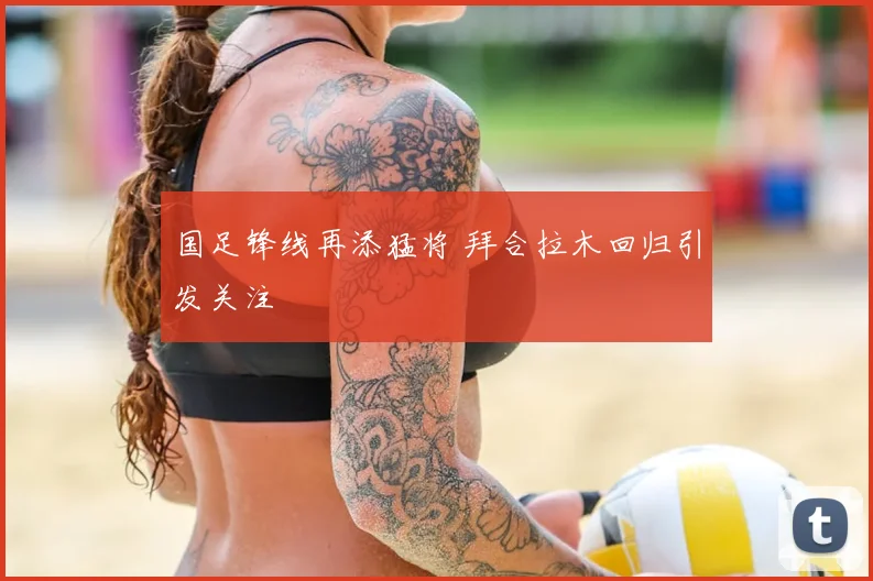 国足锋线再添猛将 拜合拉木回归引发关注
