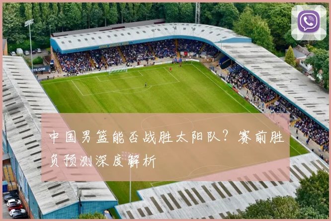 中国男篮能否战胜太阳队?赛前胜负预测深度解析
