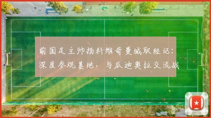 前国足主帅扬科维奇曼城取经记：深度参观基地，与瓜迪奥拉交流战术心得