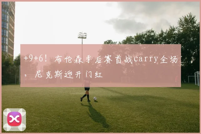 +9+6！布伦森季后赛首战carry全场，尼克斯迎开门红