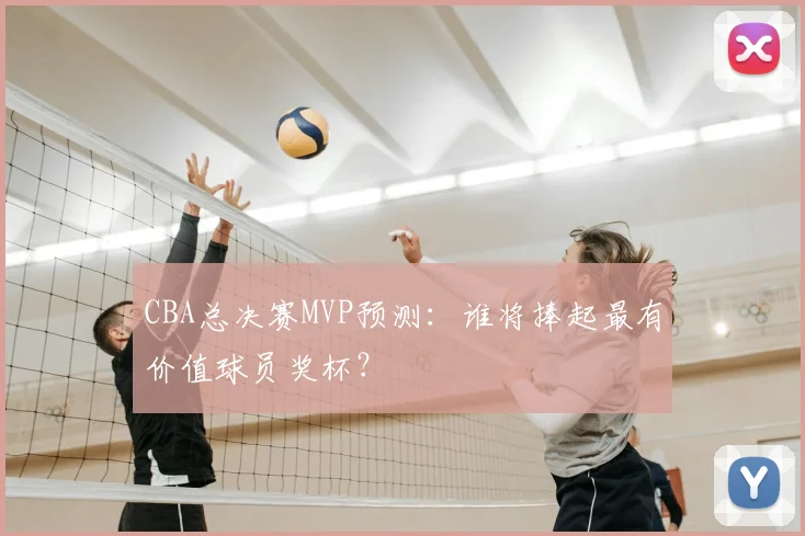 CBA总决赛MVP预测：谁将捧起最有价值球员奖杯？