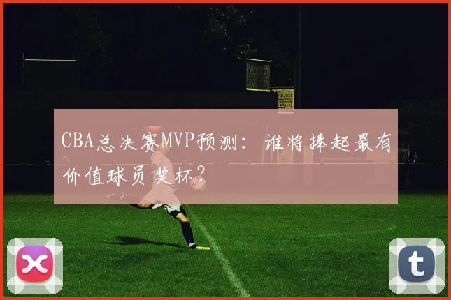 CBA总决赛MVP预测:谁将捧起最有价值球员奖杯?