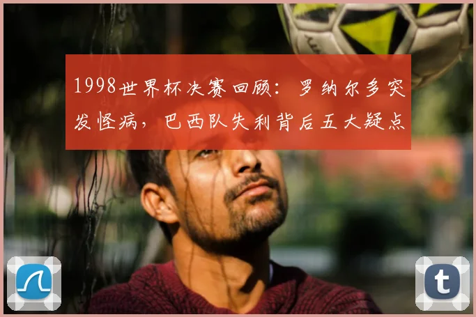 1998世界杯决赛回顾：罗纳尔多突发怪病，巴西队失利背后五大疑点解析