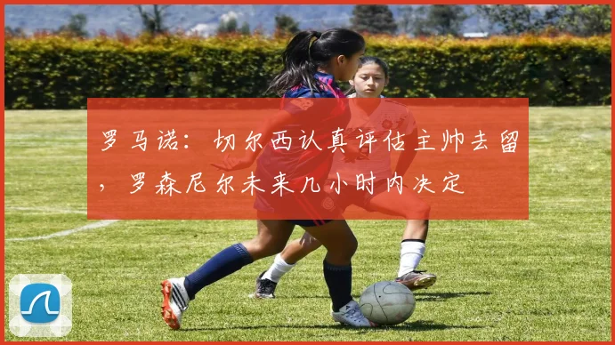 罗马诺：切尔西认真评估主帅去留，罗森尼尔未来几小时内决定