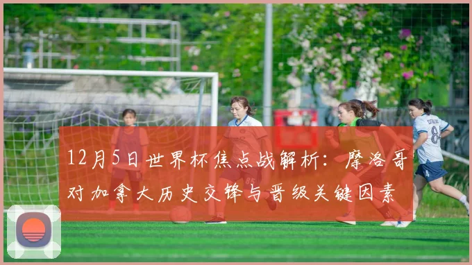 12月5日世界杯焦点战解析：摩洛哥对加拿大历史交锋与晋级关键因素