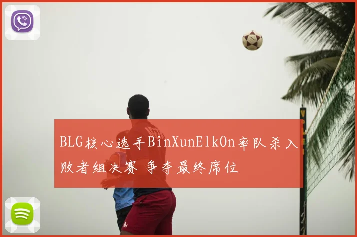 BLG核心选手BinXunElkOn率队杀入败者组决赛 争夺最终席位