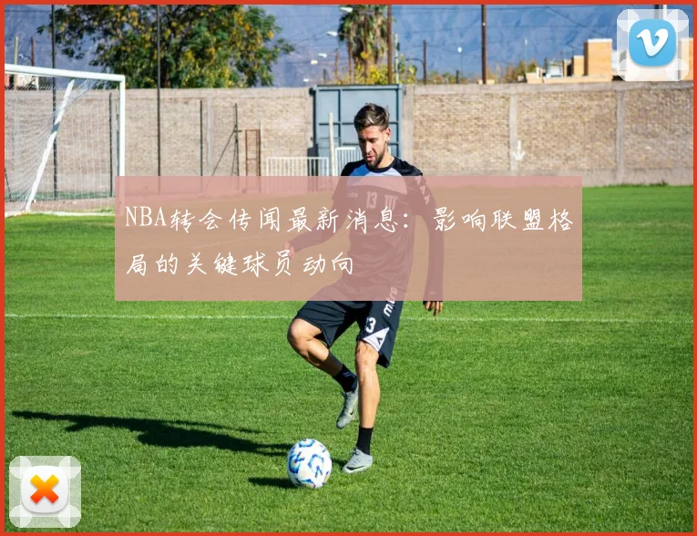 NBA转会传闻最新消息：影响联盟格局的关键球员动向