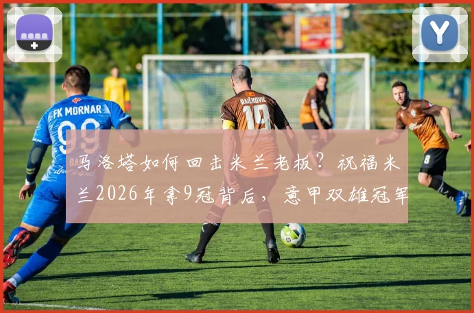 马洛塔如何回击米兰老板？祝福米兰2026年拿9冠背后，意甲双雄冠军数对比分析