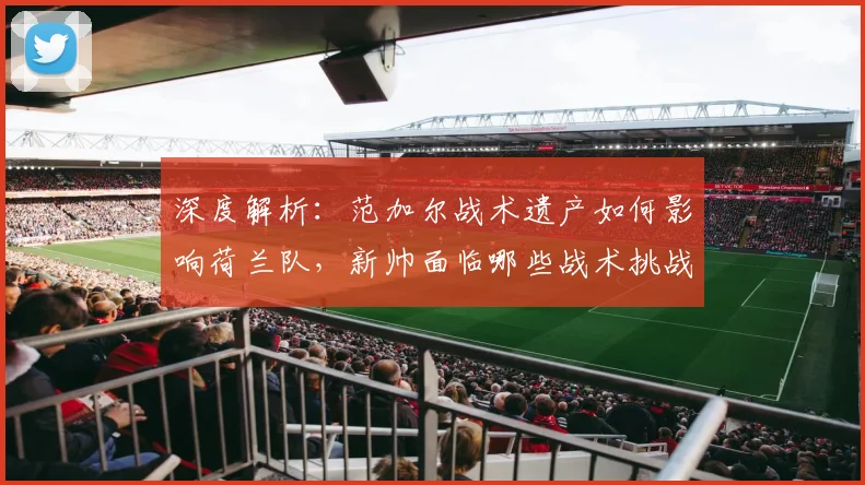 深度解析：范加尔战术遗产如何影响荷兰队，新帅面临哪些战术挑战