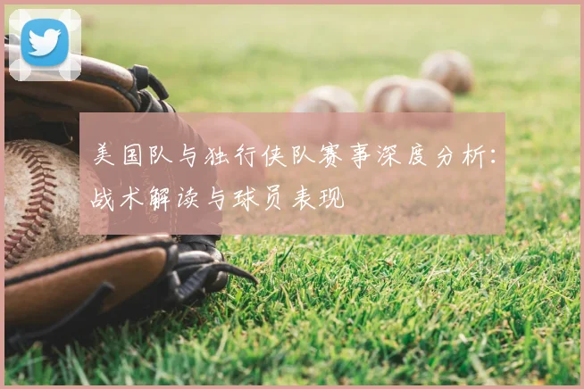 美国队与独行侠队赛事深度分析：战术解读与球员表现