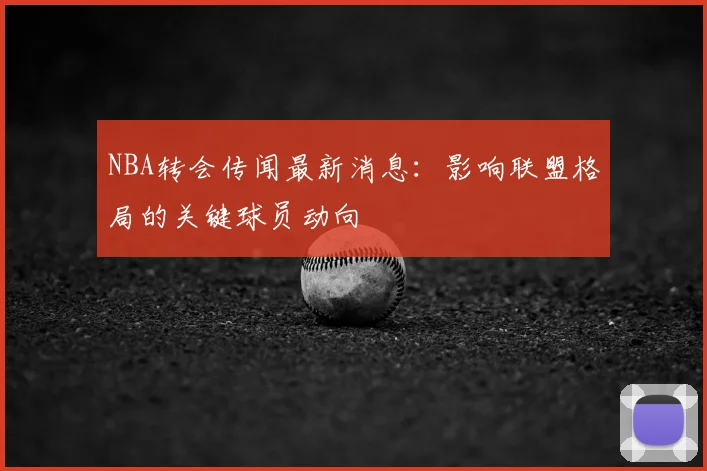 NBA转会传闻最新消息：影响联盟格局的关键球员动向